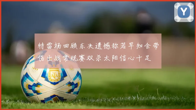 特雷杨回顾东决遗憾称若早知会带伤出战常规赛双杀太阳信心十足