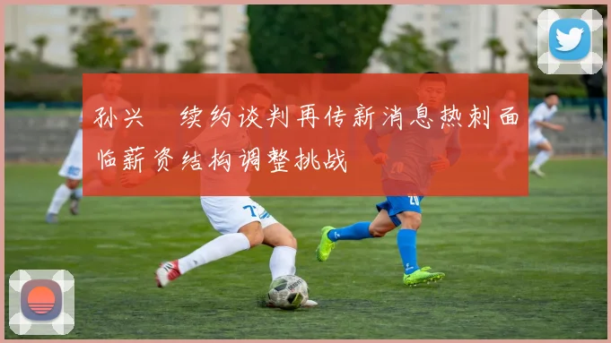 孙兴慜续约谈判再传新消息热刺面临薪资结构调整挑战