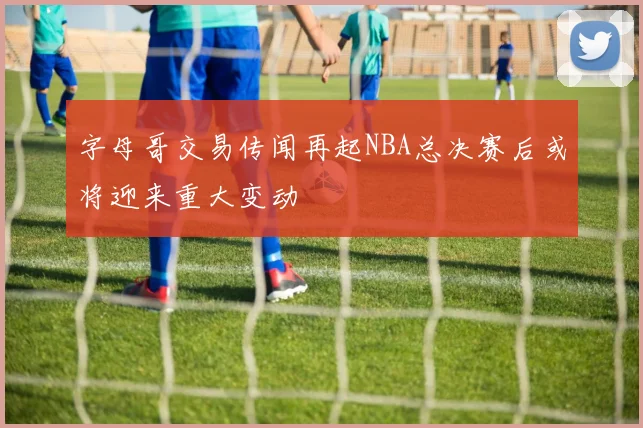 字母哥交易传闻再起NBA总决赛后或将迎来重大变动