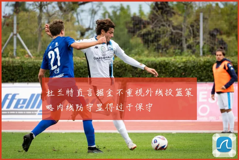 杜兰特直言掘金不重视外线投篮策略内线防守显得过于保守