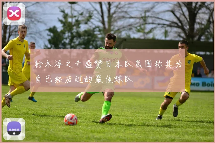铃木淳之介盛赞日本队氛围称其为自己经历过的最佳球队