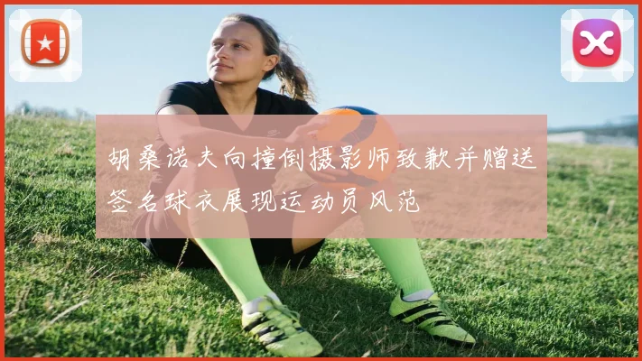 胡桑诺夫向撞倒摄影师致歉并赠送签名球衣展现运动员风范
