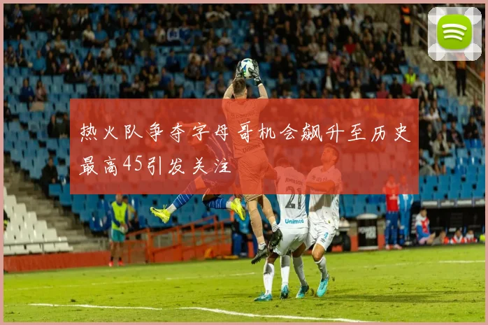 热火队争夺字母哥机会飙升至历史最高45引发关注