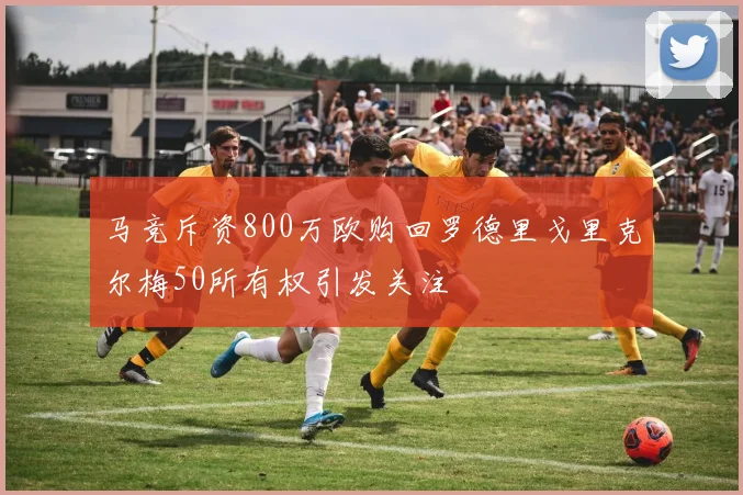 马竞斥资800万欧购回罗德里戈里克尔梅50所有权引发关注
