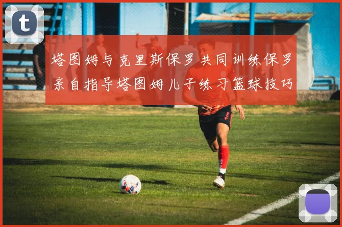 塔图姆与克里斯保罗共同训练保罗亲自指导塔图姆儿子练习篮球技巧
