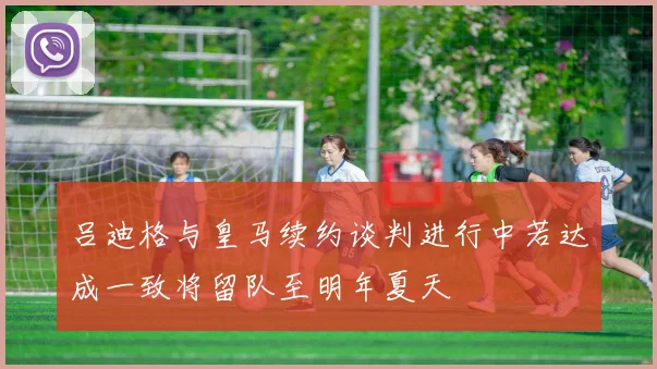 吕迪格与皇马续约谈判进行中若达成一致将留队至明年夏天