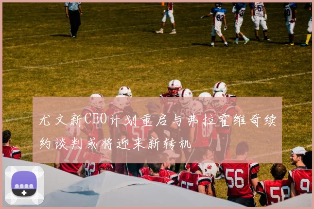 尤文新CEO计划重启与弗拉霍维奇续约谈判或将迎来新转机