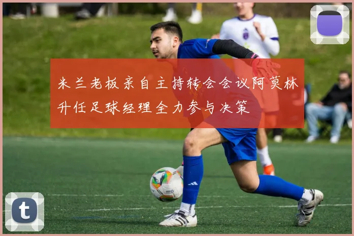 米兰老板亲自主持转会会议阿莫林升任足球经理全力参与决策