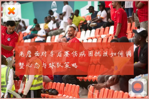 老詹面对季后赛伤病困扰该如何调整心态与球队策略