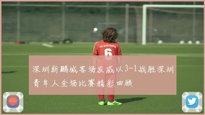 深圳新鹏城客场发威以3-1战胜深圳青年人全场比赛精彩回顾