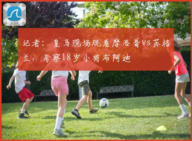 记者：皇马现场观看摩洛哥vs苏格兰，考察18岁小将布阿迪