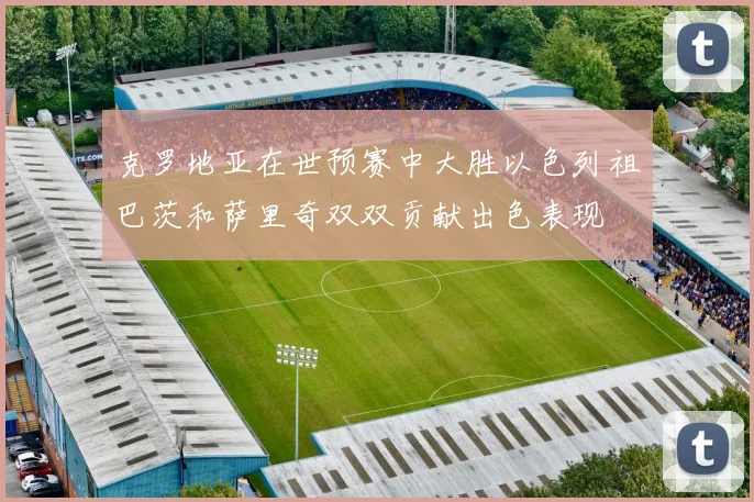 克罗地亚在世预赛中大胜以色列祖巴茨和萨里奇双双贡献出色表现