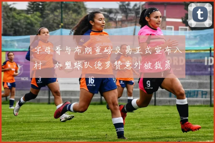字母哥与布朗重磅交易正式宣布八村塁加盟球队德罗赞意外被裁员