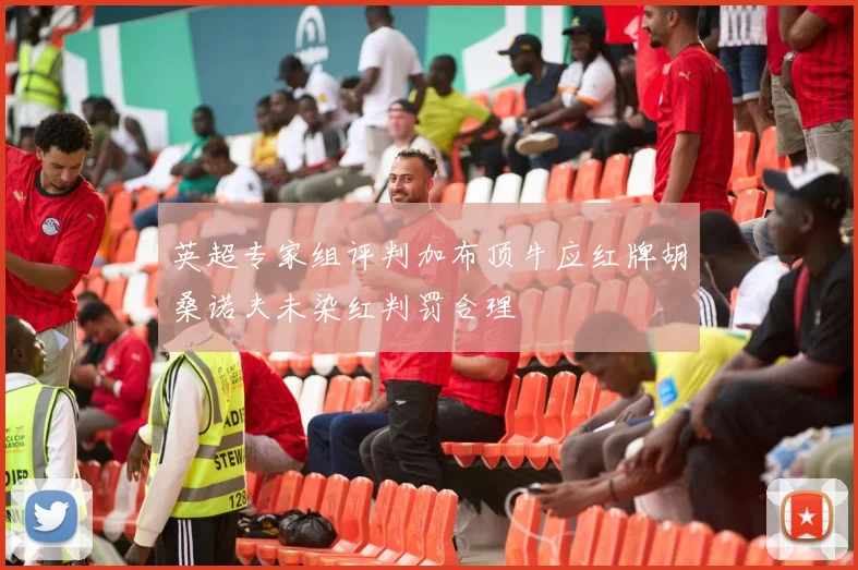 英超专家组评判加布顶牛应红牌胡桑诺夫未染红判罚合理